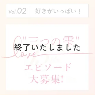 vol.02 好きがいっぱい！ 三つの雫 エピソード大募集！