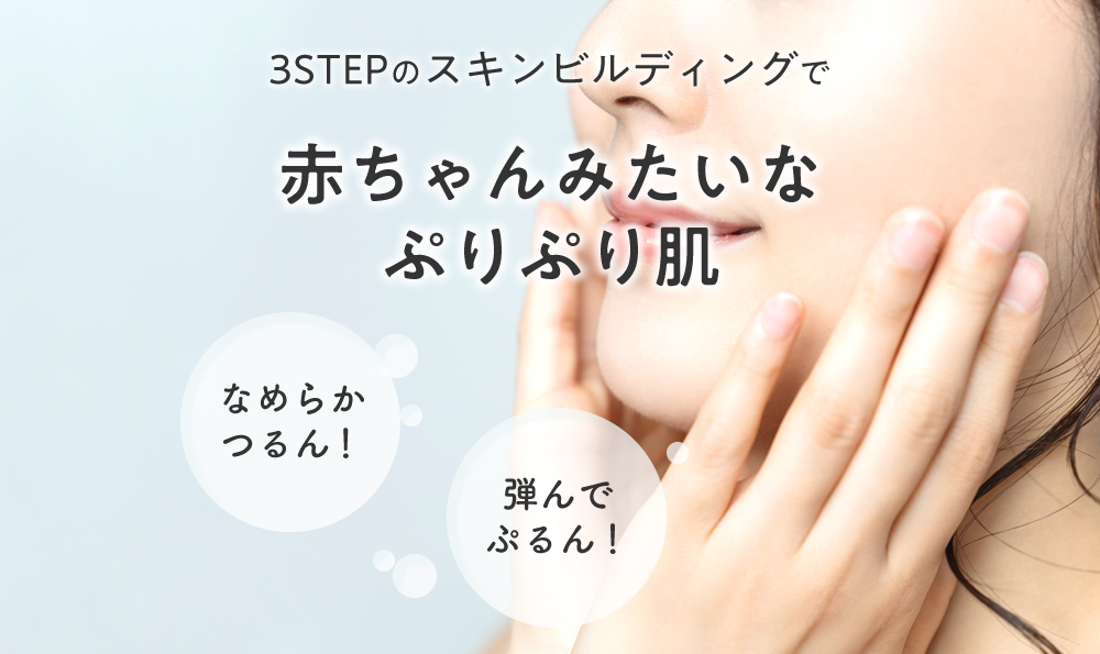 3ステップのスキンビルディングで
赤ちゃんみたいなぷりぷり肌 なめらかつるん! 弾んでぷるん!