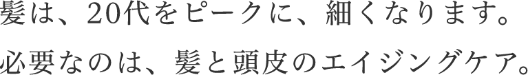 髪は、20代をピークに、細くなります。必要なのは、髪と頭皮のエイジングケア。