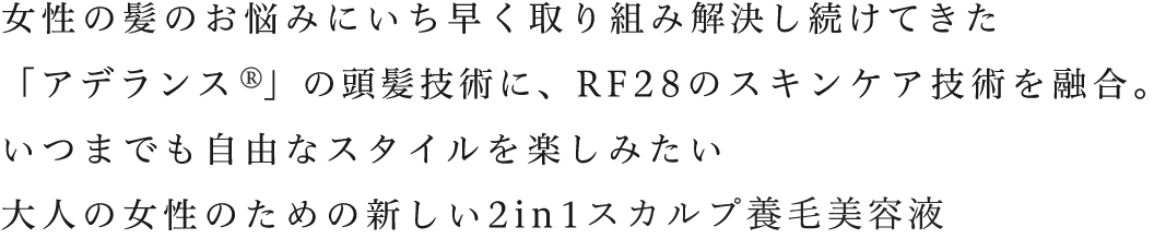 女性の髪のお悩みにいち早く取り組み解決し続けてきた「アデランス  」の頭髪技術に、RF28のスキンケア技術を融合。いつまでも自由なスタイルを楽しみたい大人の女性のための新しい2in1スカルプ養毛美容液。