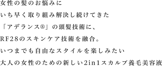 女性の髪のお悩みにいち早く取り組み解決し続けてきた「アデランス  」の頭髪技術に、RF28のスキンケア技術を融合。いつまでも自由なスタイルを楽しみたい大人の女性のための新しい2in1スカルプ養毛美容液。