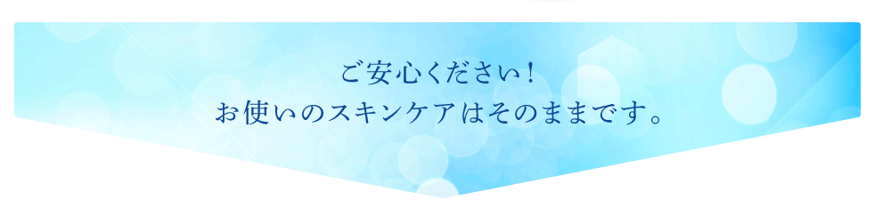 ご安心ください!お使いのスキンケアはそのままです