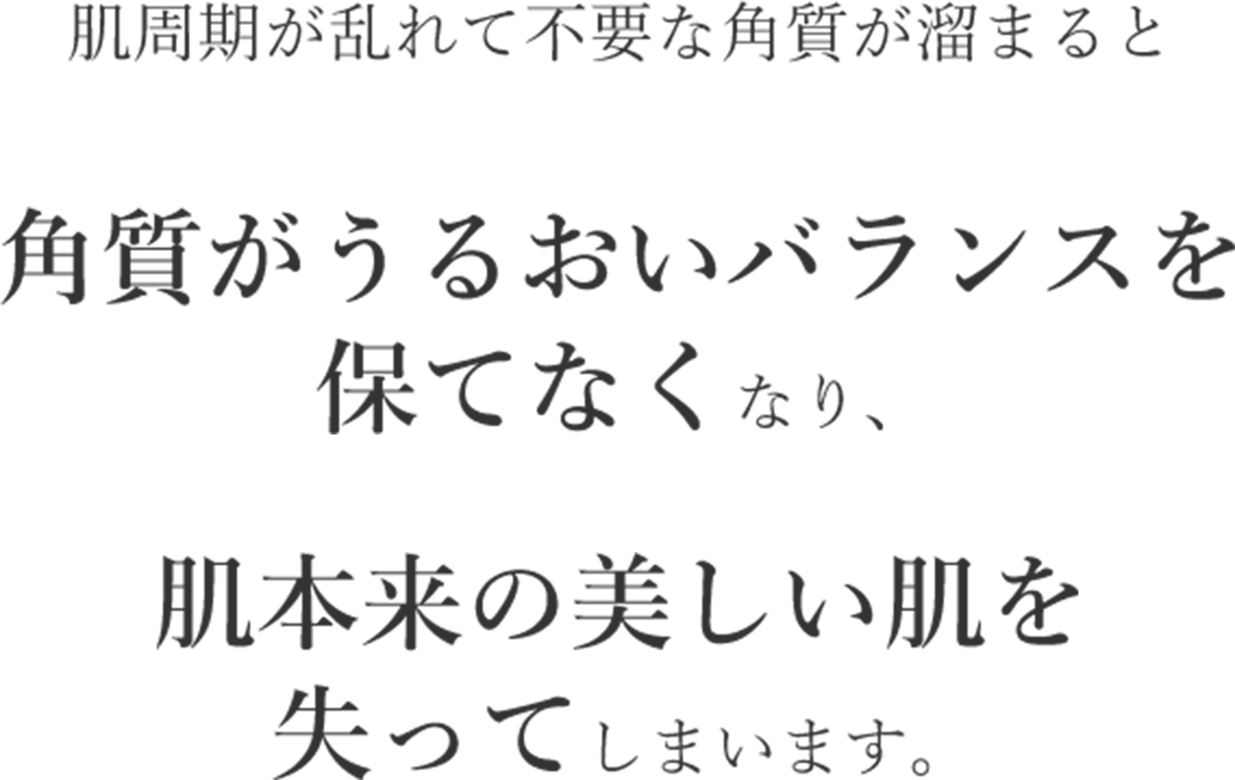 肌周期が乱れて不要な角質が溜まると角質がうるおいバランスを保てなくなり、肌本来の美しい肌を失ってしまいます。