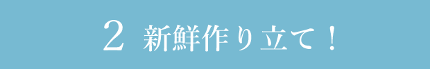 2 新鮮つくりたて!