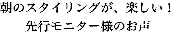 朝のスタイリングが、楽しい!先行モニター様のお声