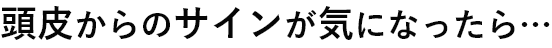 頭皮からのサインが気になったら…