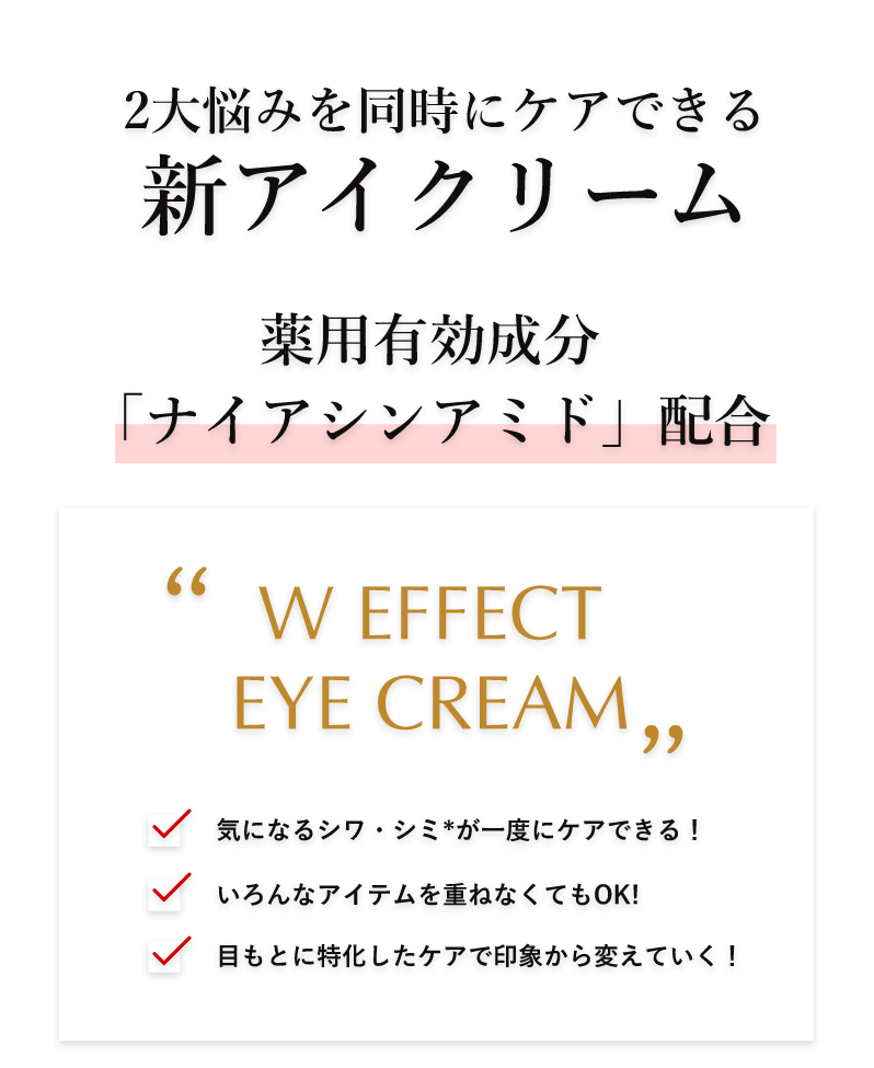 2大悩みを同時にケアできる新アイクリーム 薬用有効成分「ナイアシンアミド」配合 ”W EFFECTEYE CREAM” 気になるシワ・シミ*が一度にケアできる! いろんなアイテムを重ねなくてもOK! 目もとに特化したケアで印象から変えていく! *メラニンの生成を抑え、シミ・そばかすを防ぐこと