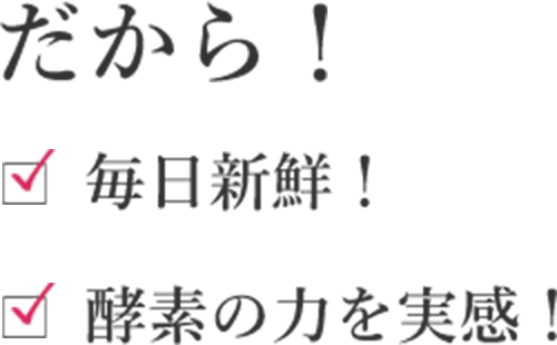 だから!毎日新鮮!酵素の力を実感!