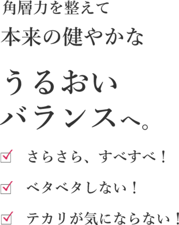 角層力を整えて本来の健やかなうるおいバランスへ。 さらさら、すべすべ! ベタベタしない! テカリが気にならない!