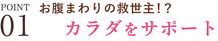 POINT01 お腹まわりの救世主！？カラダをサポート
