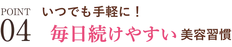 POINT04 いつでも手軽に！毎日続けやすい美容習慣