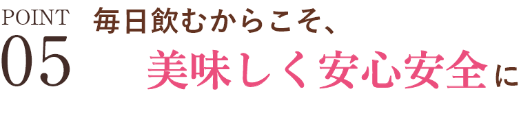 POINT05 毎日飲むからこそ、安心安全に